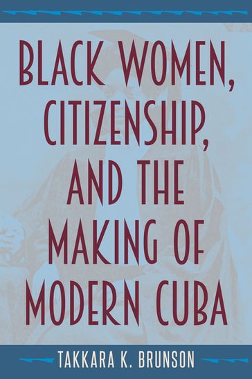 Black Women, Citizenship, and the Making of Modern Cuba - Takkara K. Brunson