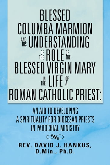 Blessed Columba Marmion and His Understanding of the Role of the Blessed Virgin Mary in the Life of a Roman Catholic Priest: an Aid to Developing a Spirituality for Diocesan Priests in Parochial Ministry - David John Hankus