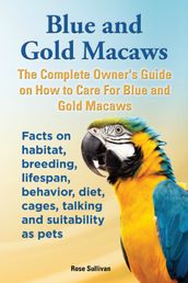 Blue and Gold Macaws, The Complete Owner s Guide on How to Care for Blue and Yellow Macaws, Facts on Habitat, Breeding, Lifespan, Behavior, Diet, Cages, Talking and Suitability as Pets