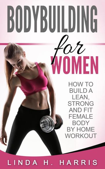 Bodybuilding for Women: How to Build a Lean, Strong and Fit Female Body by Home Workout - Linda H. Harris