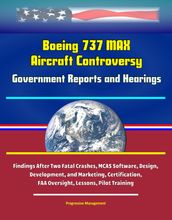 Boeing 737 MAX Aircraft Controversy: Government Reports and Hearings - Findings After Two Fatal Crashes, MCAS Software, Design, Development, and Marketing, Certification, FAA Oversight, Lessons, Pilot Training