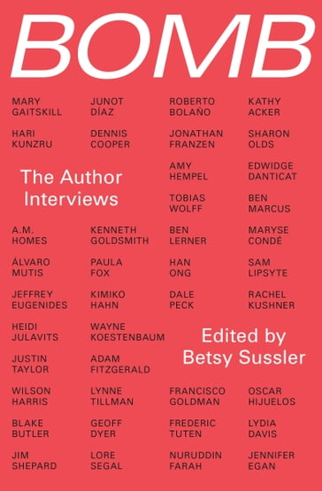 Bomb: The Author Interviews - A.M. Homes - Adam Fitzgerald - Amy Hempel - Ben Lerner - Ben Marcus - Blake Butler - BOMB Magazine - Dale Peck - Dennis Cooper - Edwidge Danticat - Francisco Goldman - Frederic Tuten - Geoff Dyer - Han Ong - Hari Kunzru - Heidi Julavits - Jeffrey Eugenides - Jennifer Egan - Jim Shepard - Jonathan Franzen - Junot Díaz - Justin Taylor - Kathy Acker - Kenneth Goldsmith - Kimiko Hahn - Lore Segal - Lydia Davis - Lynne Tillman - Mary Gaitskill - Maryse Condé - Nuruddin Farah - Oscar Hijuelos - Paula Fox - Rachel Kushner - Roberto Bolaño - Sam Lipsyte - Sharon Olds - Tobias Wolff - Wayne Koestenbaum - Wilson Harris - Álvaro Mutis