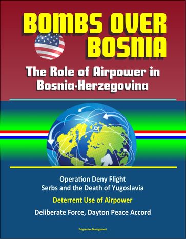 Bombs Over Bosnia: The Role of Airpower in Bosnia-Herzegovina - NATO Operation Deny Flight, Serbs and the Death of Yugoslavia, Deterrent Use of Airpower, Deliberate Force, Dayton Peace Accord - Progressive Management