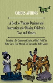 A Book of Vintage Designs and Instructions for Making Children s Toys and Models - Including a Toy Counter and Scales, a Child s Pedal Toy Motor Car, a Four Wheeled Toy Truck and a Model Garage