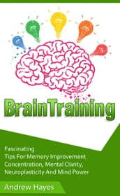 Brain Training: Fascinating Tips For Memory Improvement, Concentration, Mental Clarity, Neuroplasticity, And Mind Power