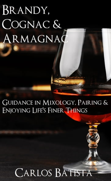 Brandy, Cognac & Armagnac: Guidance in Mixology, Pairing & Enjoying Life's Finer Things - Carlos Batista