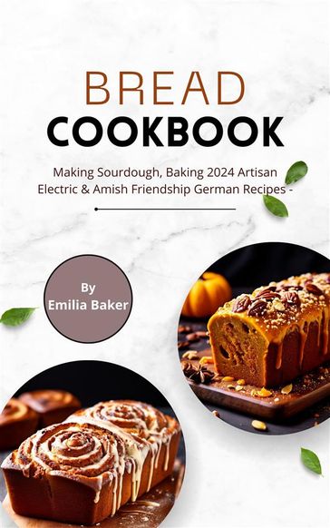 Bread Cookbook: Making Sourdough, Baking 2024 Artisan Electric & Amish Friendship German Recipes - Emilia Baker