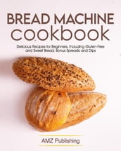 Bread Machine Cookbook: Delicious Recipes for Beginners, Including Gluten-Free & Sweet Bread, Bonus Spreads and Dips