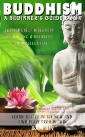 Buddhism: A Beginners Guide Book for True Self Discovery and Living a Balanced and Peaceful Life: Learn to Live in the Now and Find Peace from Within