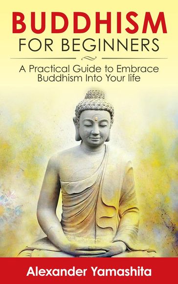 Buddhism For Beginners: A Practical Guide to Embrace Buddhism Into Your Life - Alexander Yamashita
