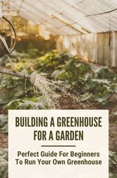 Building A Greenhouse For A Garden: Perfect Guide For Beginners To Run Your Own Greenhouse