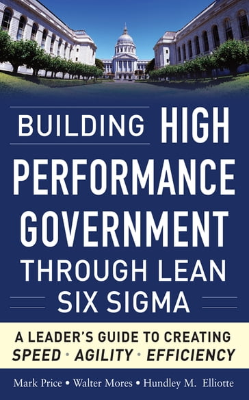 Building High Performance Government Through Lean Six Sigma: A Leader's Guide to Creating Speed, Agility, and Efficiency - Mark Price - Walter Mores - Hundley M. Elliotte