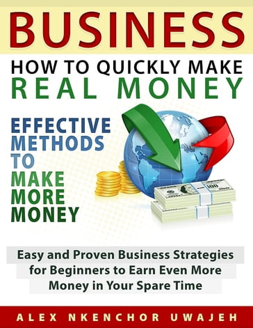 Business: How to Quickly Make Real Money - Effective Methods to Make More Money: Easy and Proven Business Strategies for Beginners to Earn Even More Money in Your Spare Time - Alex Nkenchor Uwajeh