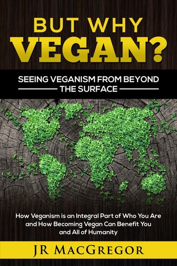 But Why Vegan? Seeing Veganism from Beyond the Surface: How Veganism is an Integral Part of Who You Are and How Becoming Vegan Can Benefit You and All of Humanity - JR MacGregor