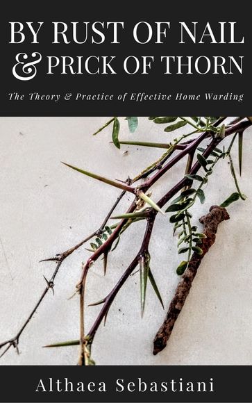 By Rust of Nail & Prick of Thorn: The Theory & Practice of Effective Home Warding - Althaea Sebastiani
