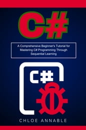 C#: A Comprehensive Beginner s Tutorial for Mastering C# Programming Through Sequential Learning
