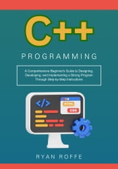 C++ Programming: A Comprehensive Beginner s Guide to Designing, Developing, and Implementing a Strong Program Through Step-by-Step Instructions