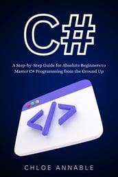 C#: A Step-by-Step Guide for Absolute Beginners to Master C# Programming from the Ground Up