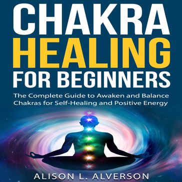 CHAKRA HEALING FOR BEGINNERS: The Complete Guide to awaken and Balance Chakras for Self-Healing and Positive Energy - Alison L. Alverson