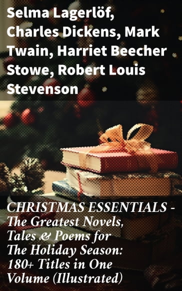 CHRISTMAS ESSENTIALS - The Greatest Novels, Tales & Poems for The Holiday Season: 180+ Titles in One Volume (Illustrated) - Selma Lagerlof - Charles Dickens - Twain Mark - Harriet Beecher Stowe - Robert Louis Stevenson - Henry Wadsworth Longfellow - George MacDonald - William Wordsworth - Carolyn Wells - Sophie May - Louisa May Alcott - Walter Scott - Anthony Trollope - Kipling Rudyard - Beatrix Potter - Emily Dickinson - Lucas Malet - O. Henry - Alice Hale Burnett - Walter Crane - Amy Ella Blanchard - Amanda M. Douglas - Ernest Ingersoll - Lyman Frank Baum - J. M. Barrie - Eleanor Hodgman Porter - Annie F. Johnston - Jacob A. Riis - E. T. A. Hoffmann - Hans Christian Andersen - William Butler Yeats - Henry Van Dyke - Lucy Maud Montgomery - Lev Nikolaevic Tolstoj - Fedor Michajlovic Dostoevskij - Lord Tennyson Alfred - Juliana Horatia Ewing - Brothers Grimm - Clement Moore - Susan Anne Livingston - Ridley Sedgwick