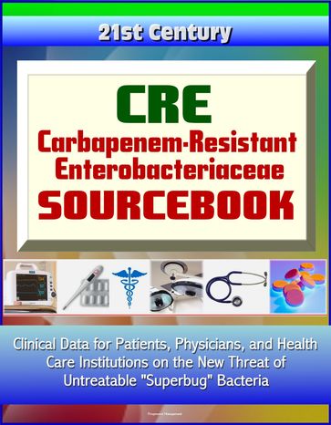 CRE Carbapenem-Resistant Enterobacteriaceae Sourcebook: Clinical Data for Patients, Physicians, and Health Care Institutions on the New Threat of Untreatable "Superbug" Bacteria - Progressive Management