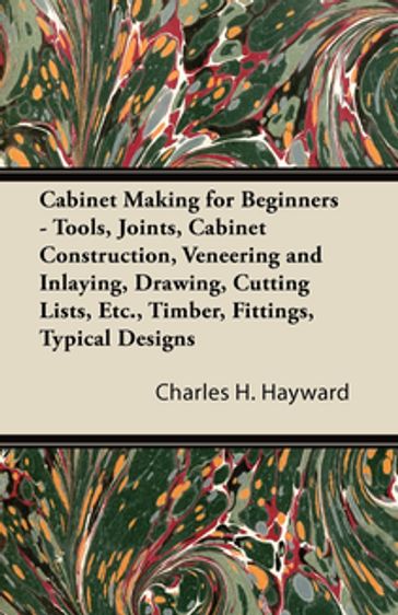 Cabinet Making for Beginners - Tools, Joints, Cabinet Construction, Veneering and Inlaying, Drawing, Cutting Lists, Etc., Timber, Fittings, Typical Designs - Charles H. Hayward