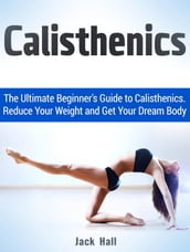 Calisthenics: The Ultimate Beginner s Guide to Calisthenics. Reduce Your Weight and Get Your Dream Body