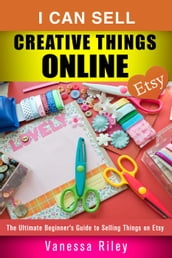 I Can Sell Creative Things Online: The Ultimate Beginner s Guide to Selling Things on Etsy