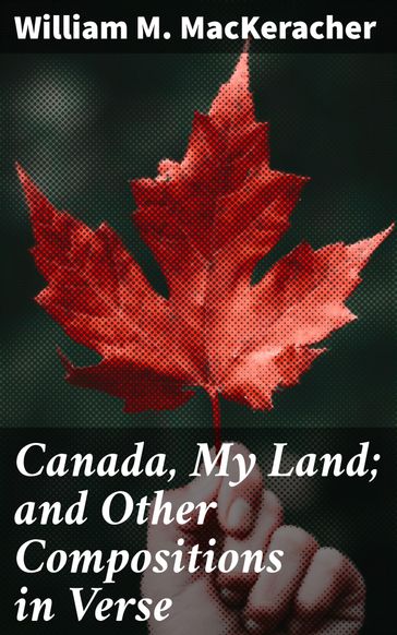 Canada, My Land; and Other Compositions in Verse - William M. MacKeracher