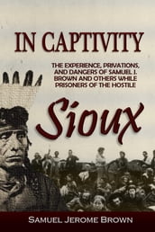 In Captivity: the experience, privations and dangers of Samuel J. Brown and others, while prisoners of the Hostile Sioux: during the massacre and war of 1862