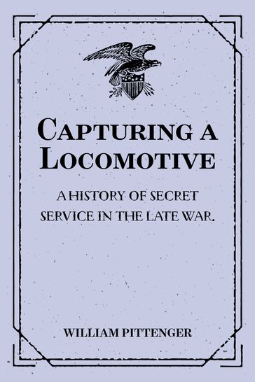 Capturing a Locomotive: A History of Secret Service in the Late War. - William Pittenger