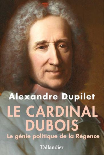Le Cardinal Dubois - Le génie politique de la Régence - Alexandre Dupilet