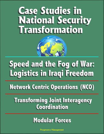 Case Studies in National Security Transformation: Speed and the Fog of War: Logistics in Iraqi Freedom, Network Centric Operations (NCO), Transforming Joint Interagency Coordination, Modular Forces - Progressive Management