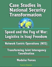 Case Studies in National Security Transformation: Speed and the Fog of War: Logistics in Iraqi Freedom, Network Centric Operations (NCO), Transforming Joint Interagency Coordination, Modular Forces