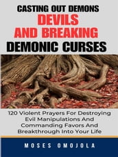 Casting Out Demons, Devils And Breaking Demonic Curses: 120 Violent Prayers For Destroying Evil Manipulations And Commanding Favors And Breakthrough Into Your Life