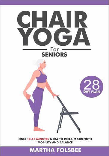 Chair Yoga For Seniors Over 60: Only 10-15 Minutes a Day To Reclaim Strength Mobility and Balance (With 28 Days Sample Exercise Plan) - Martha Folsbee