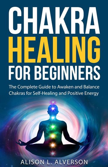 Chakra Healing For Beginners: The Complete Guide to Awaken and Balance Chakras for Self-Healing and Positive Energy - Alison L. Alverson