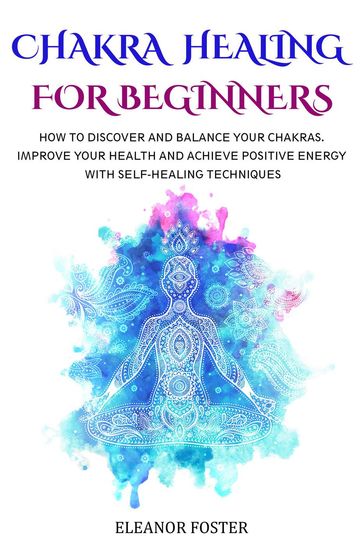 Chakra Healing for Beginners: How to Discover and Balance Your Chakras. Improve Your Health and Achieve Positive Energy With Self-healing Techniques - Eleanor Foster