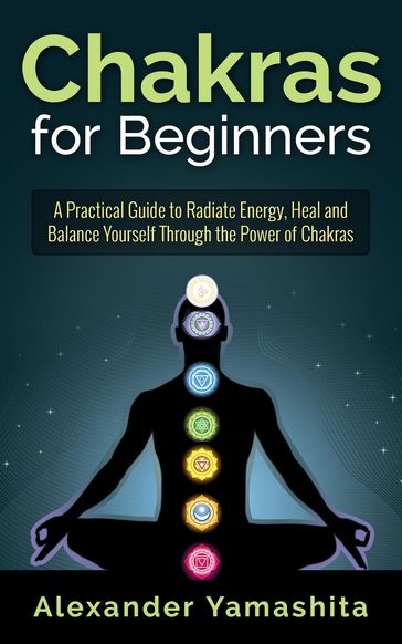 Chakras for Beginners: A Practical Guide to Radiate Energy, to Heal and Balance Yourself Through the Power of Chakras - Alexander Yamashita