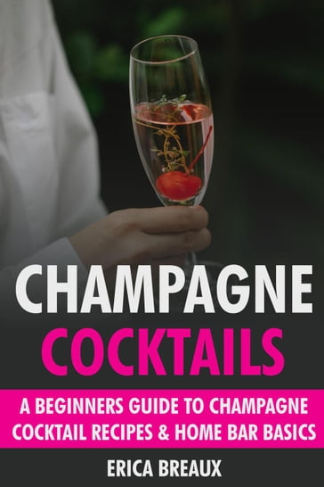Champagne Cocktails: A Beginners Guide to Champagne Cocktail Recipes & Home Bar Basics - Erica Breaux