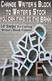 Change Writer s Block to Writer s Stock You Can Take to the Bank: 10 Steps to Curing Writer s Block Forever
