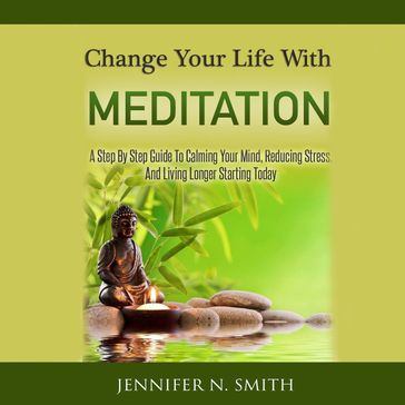 Change Your Life With Meditation - A Step By Step Guide To Calming Your Mind, Reducing Stress, And Living Longer Starting Today! - Jennifer N. Smith