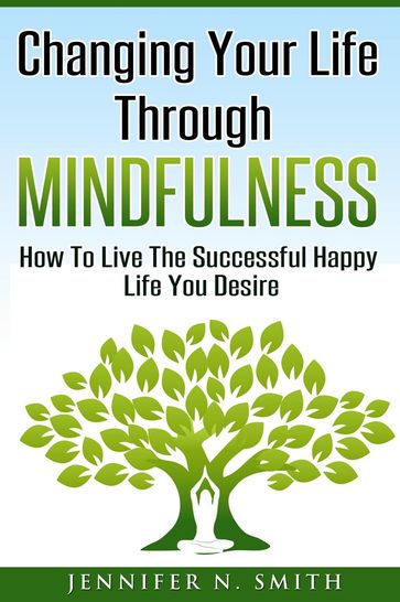 Changing Your Life Through Mindfulness - How To Live The Successful Happy Life You Desire - Jennifer N. Smith