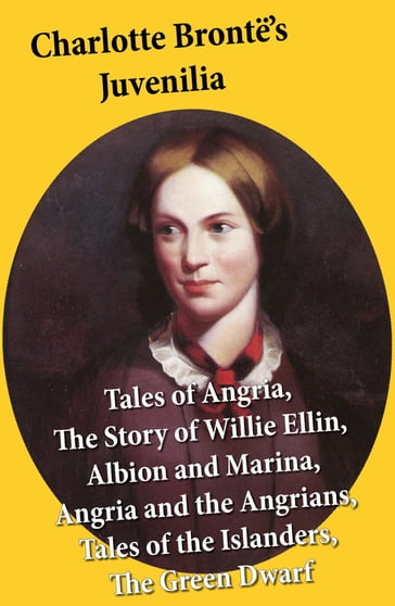 Charlotte Brontë's Juvenilia: Tales of Angria (Mina Laury, Stancliffe's Hotel), The Story of Willie Ellin, Albion and Marina, Angria and the Angrians, Tales of the Islanders, The Green Dwarf - Charlotte Bronte