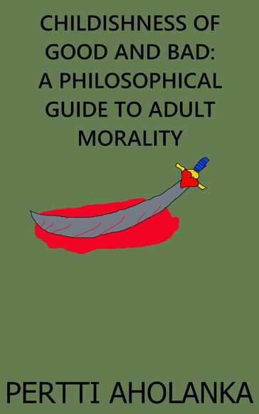 Childishness of Good and Bad: A Philosophical Guide to Adult Morality - Pertti Aholanka
