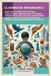 Classroom Renaissance: Crafting Futures with Global Educational Innovations of Finland, Singapore s Math Odyssey, Montessori Mastery with the Magic of Reggio Emilia s Critical and Creative Thinking