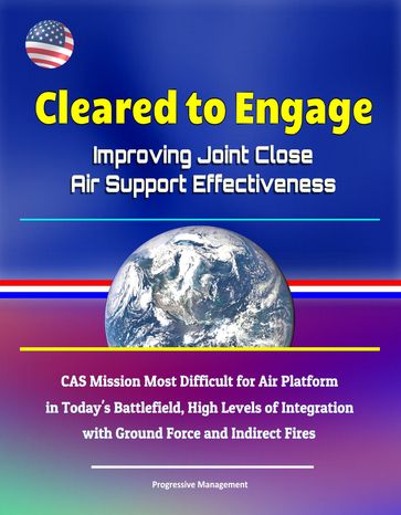 Cleared to Engage: Improving Joint Close Air Support Effectiveness - CAS Mission Most Difficult for Air Platform in Today's Battlefield, High Levels of Integration with Ground Force and Indirect Fires - Progressive Management