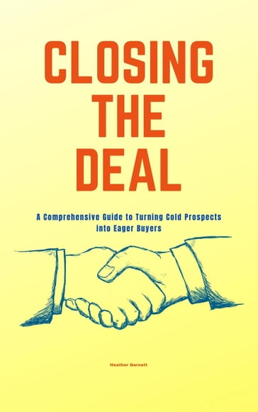 Closing the Deal: A Comprehensive Guide to Turning Cold Prospects into Eager Buyers - Heather Garnett
