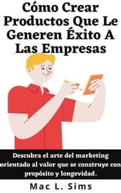 Cómo Crear Productos Que Le Generen Éxito A Las Empresas: Descubra el arte del marketing orientado al valor que se construye con propósito y longevidad.