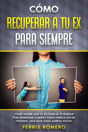 Cómo Recuperar a tu Ex para Siempre: Cómo Hacer que tu Ex Pareja te Ruegue por Regresar Cuando Todo Parece estar Perdido. Una Guía para Ambos Sexos - Ferris Romero